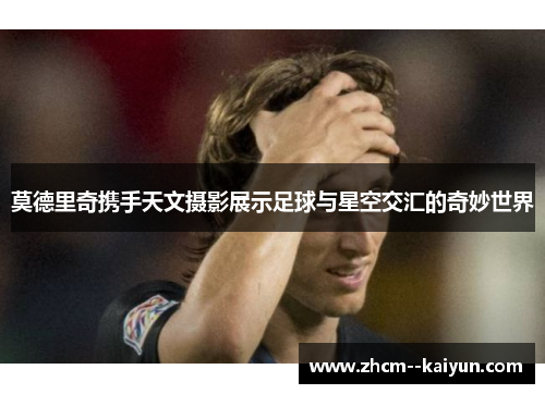 莫德里奇携手天文摄影展示足球与星空交汇的奇妙世界
