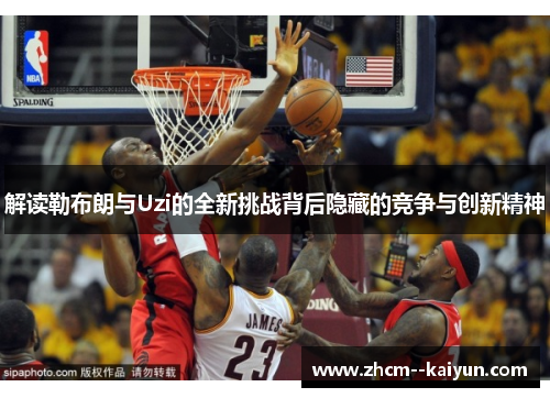 解读勒布朗与Uzi的全新挑战背后隐藏的竞争与创新精神