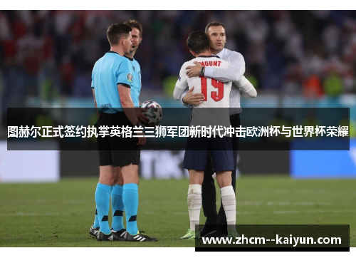 图赫尔正式签约执掌英格兰三狮军团新时代冲击欧洲杯与世界杯荣耀