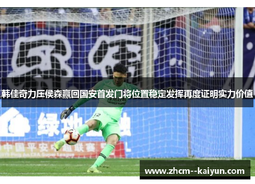 韩佳奇力压侯森赢回国安首发门将位置稳定发挥再度证明实力价值